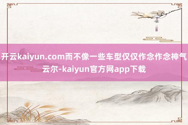 开云kaiyun.com而不像一些车型仅仅作念作念神气云尔-kaiyun官方网app下载
