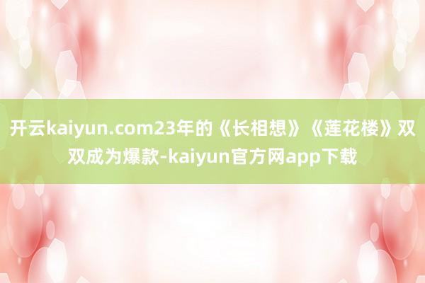 开云kaiyun.com23年的《长相想》《莲花楼》双双成为爆款-kaiyun官方网app下载