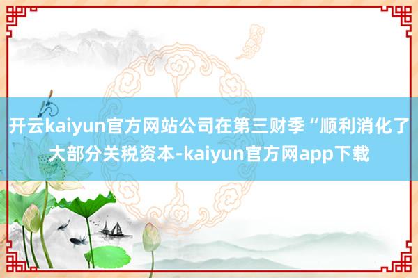 开云kaiyun官方网站公司在第三财季“顺利消化了大部分关税资本-kaiyun官方网app下载