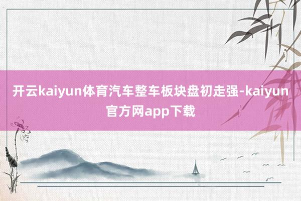 开云kaiyun体育汽车整车板块盘初走强-kaiyun官方网app下载