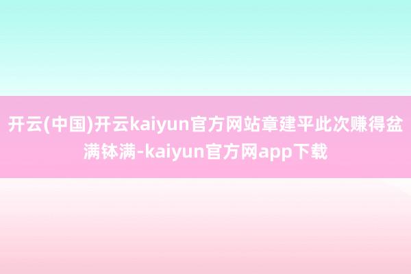 开云(中国)开云kaiyun官方网站章建平此次赚得盆满钵满-kaiyun官方网app下载