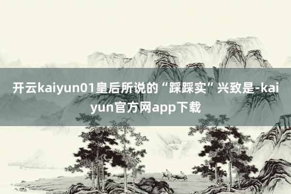 开云kaiyun01皇后所说的“踩踩实”兴致是-kaiyun官方网app下载