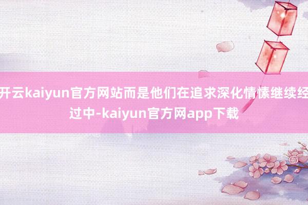 开云kaiyun官方网站而是他们在追求深化情愫继续经过中-kaiyun官方网app下载