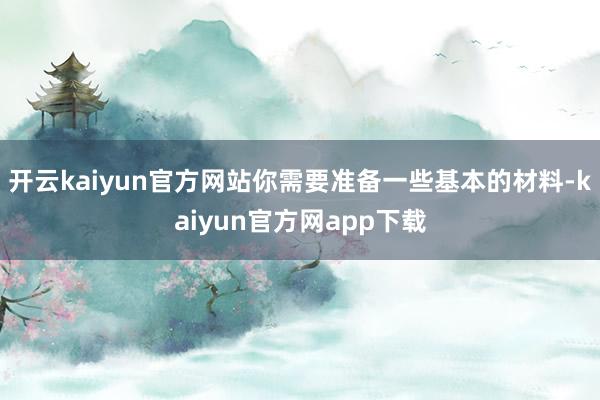 开云kaiyun官方网站你需要准备一些基本的材料-kaiyun官方网app下载