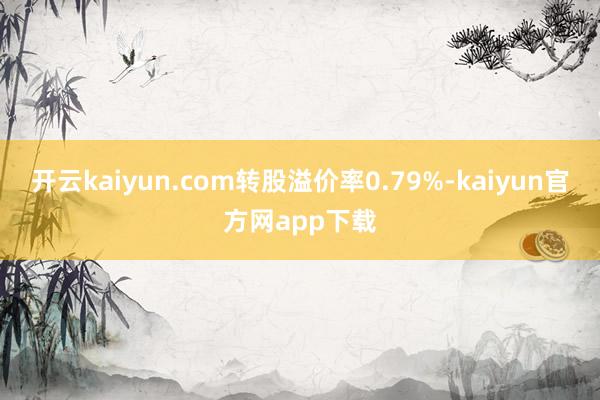 开云kaiyun.com转股溢价率0.79%-kaiyun官方网app下载
