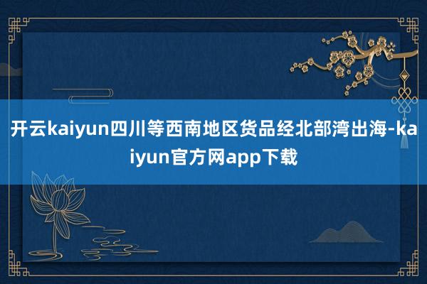开云kaiyun四川等西南地区货品经北部湾出海-kaiyun官方网app下载
