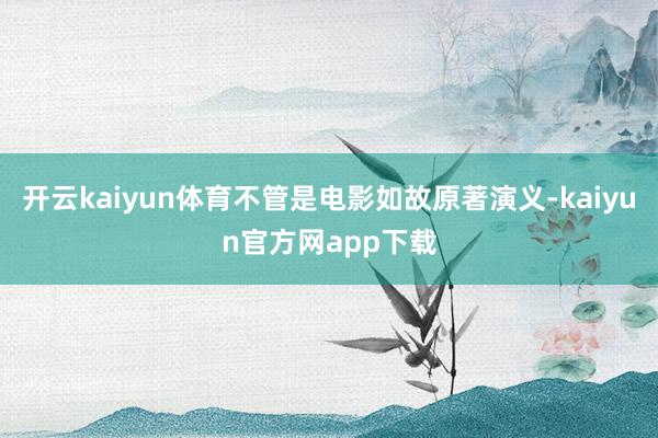 开云kaiyun体育不管是电影如故原著演义-kaiyun官方网app下载