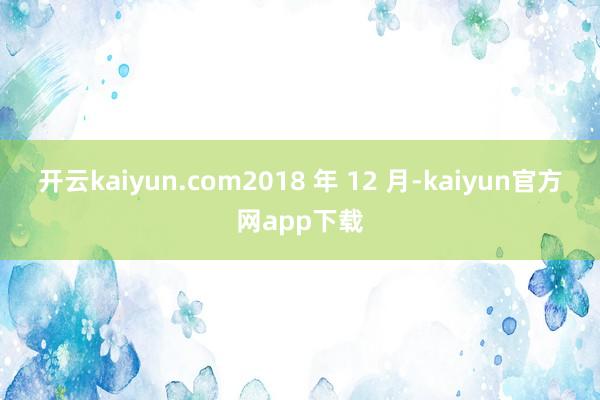 开云kaiyun.com  2018 年 12 月-kaiyun官方网app下载