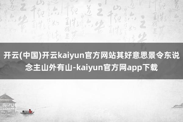 开云(中国)开云kaiyun官方网站其好意思景令东说念主山外有山-kaiyun官方网app下载