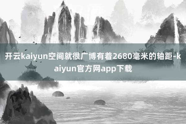 开云kaiyun空间就很广博有着2680毫米的轴距-kaiyun官方网app下载