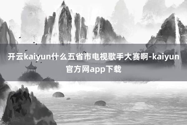 开云kaiyun什么五省市电视歌手大赛啊-kaiyun官方网app下载