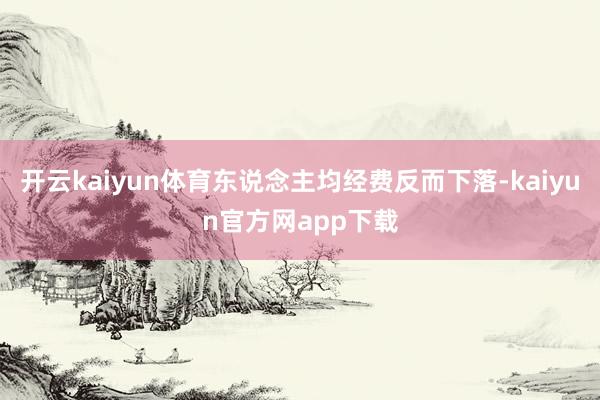 开云kaiyun体育东说念主均经费反而下落-kaiyun官方网app下载