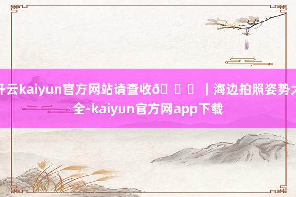 开云kaiyun官方网站请查收🐚|海边拍照姿势大全-kaiyun官方网app下载