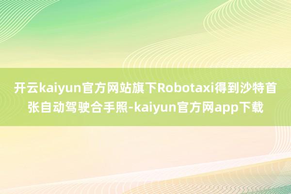 开云kaiyun官方网站旗下Robotaxi得到沙特首张自动驾驶合手照-kaiyun官方网app下载