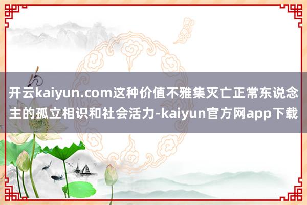 开云kaiyun.com这种价值不雅集灭亡正常东说念主的孤立相识和社会活力-kaiyun官方网app下载