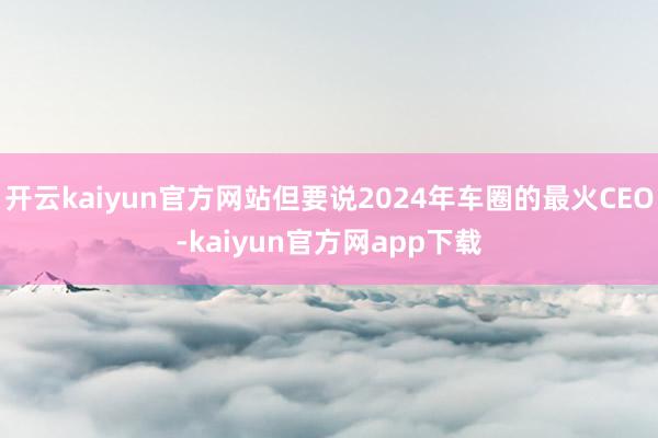 开云kaiyun官方网站但要说2024年车圈的最火CEO-kaiyun官方网app下载