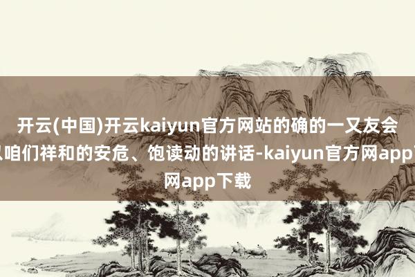 开云(中国)开云kaiyun官方网站的确的一又友会给以咱们祥和的安危、饱读动的讲话-kaiyun官方网app下载