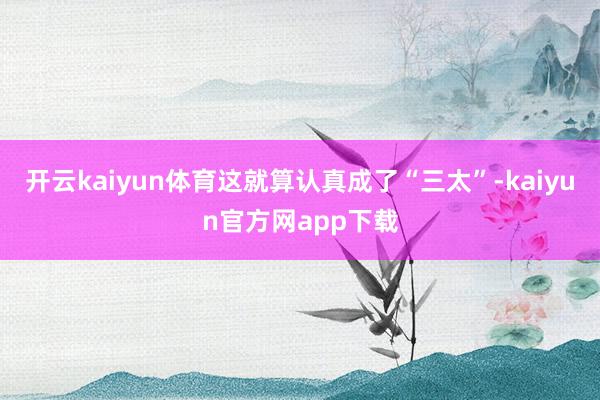 开云kaiyun体育这就算认真成了“三太”-kaiyun官方网app下载
