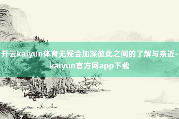 开云kaiyun体育无疑会加深彼此之间的了解与亲近-kaiyun官方网app下载