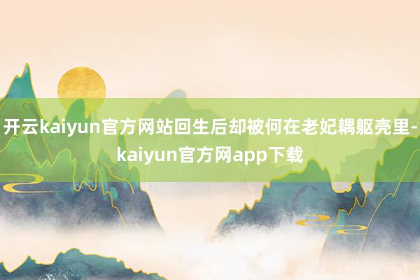 开云kaiyun官方网站回生后却被何在老妃耦躯壳里-kaiyun官方网app下载