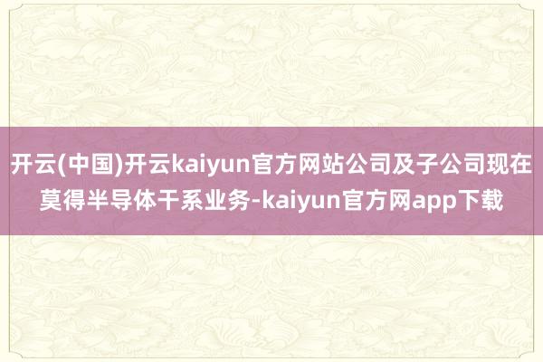 开云(中国)开云kaiyun官方网站公司及子公司现在莫得半导体干系业务-kaiyun官方网app下载
