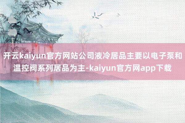开云kaiyun官方网站公司液冷居品主要以电子泵和温控阀系列居品为主-kaiyun官方网app下载