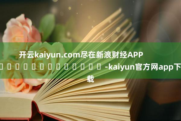 开云kaiyun.com尽在新浪财经APP -kaiyun官方网app下载
