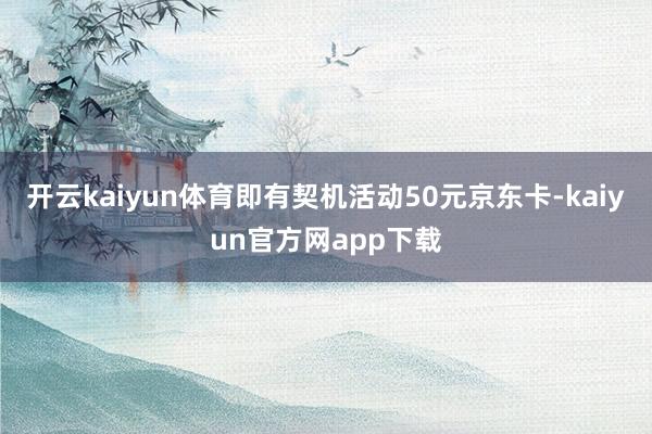 开云kaiyun体育即有契机活动50元京东卡-kaiyun官方网app下载