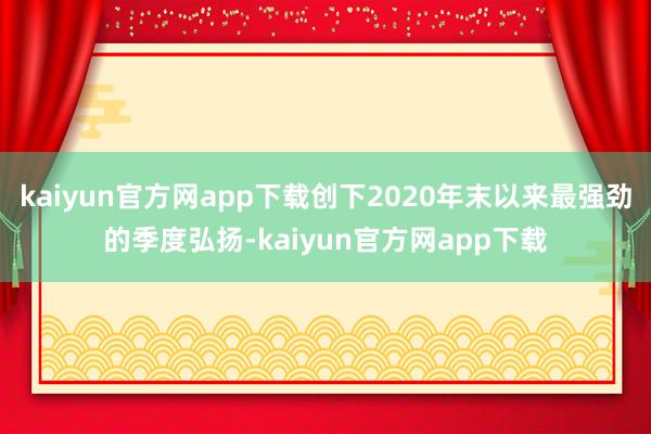 kaiyun官方网app下载创下2020年末以来最强劲的季度弘扬-kaiyun官方网app下载