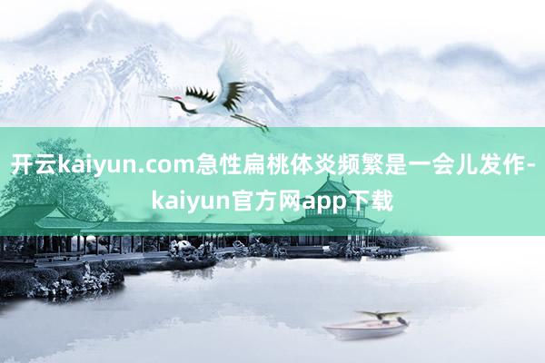 开云kaiyun.com急性扁桃体炎频繁是一会儿发作-kaiyun官方网app下载