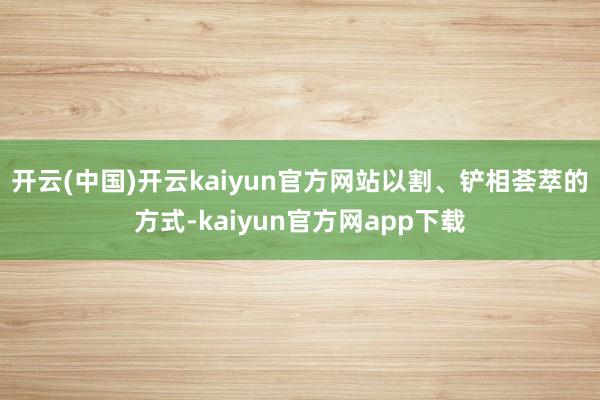 开云(中国)开云kaiyun官方网站以割、铲相荟萃的方式-kaiyun官方网app下载