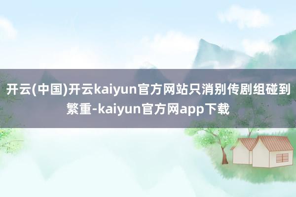 开云(中国)开云kaiyun官方网站只消别传剧组碰到繁重-kaiyun官方网app下载