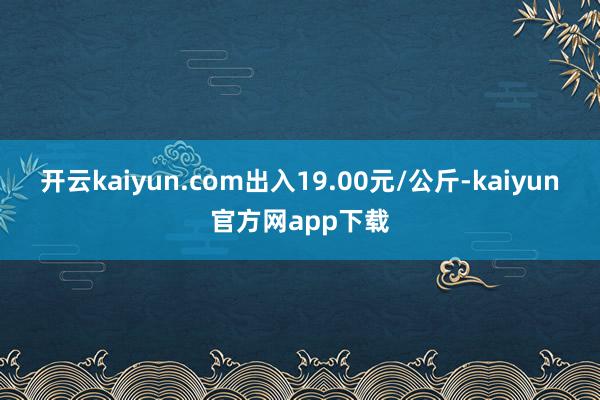 开云kaiyun.com出入19.00元/公斤-kaiyun官方网app下载