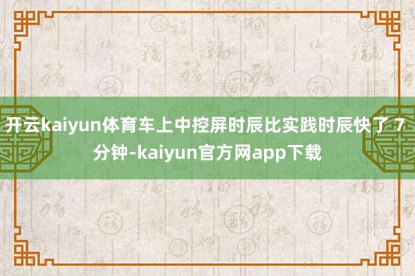 开云kaiyun体育车上中控屏时辰比实践时辰快了 7 分钟-kaiyun官方网app下载