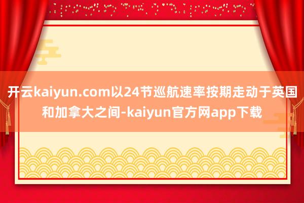 开云kaiyun.com以24节巡航速率按期走动于英国和加拿大之间-kaiyun官方网app下载