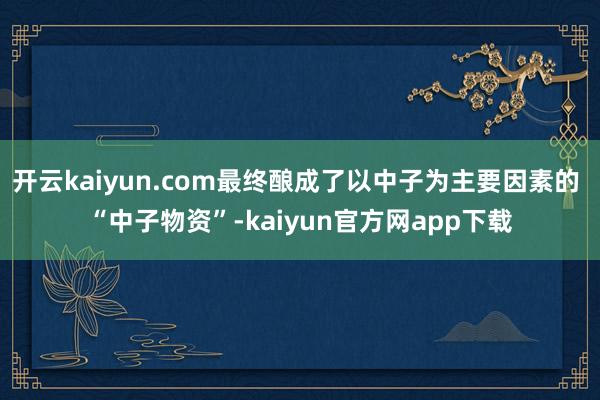 开云kaiyun.com最终酿成了以中子为主要因素的 “中子物资”-kaiyun官方网app下载