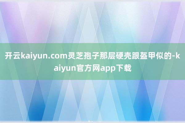 开云kaiyun.com灵芝孢子那层硬壳跟盔甲似的-kaiyun官方网app下载