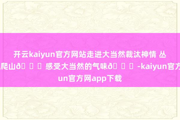 开云kaiyun官方网站走进大当然裁汰神情 丛林氧吧 心爱爬山🏃感受大当然的气味🍀-kaiyun官方网app下载