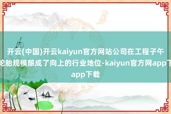 开云(中国)开云kaiyun官方网站公司在工程子午线轮胎规模酿成了向上的行业地位-kaiyun官方网app下载