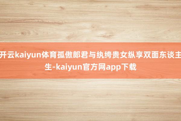 开云kaiyun体育孤傲郎君与纨绔贵女纵享双面东谈主生-kaiyun官方网app下载