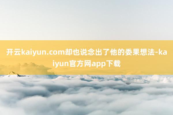 开云kaiyun.com却也说念出了他的委果想法-kaiyun官方网app下载