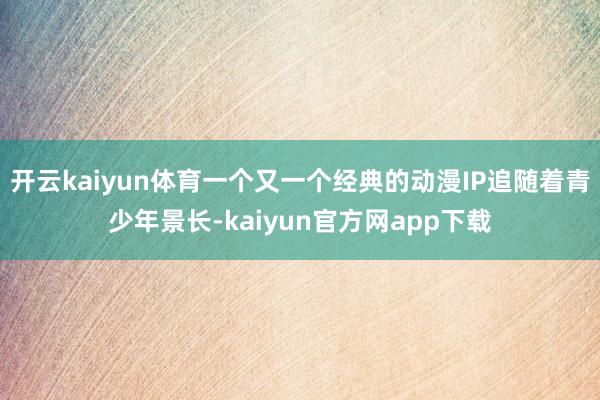 开云kaiyun体育一个又一个经典的动漫IP追随着青少年景长-kaiyun官方网app下载