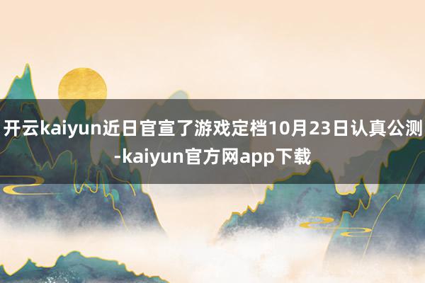 开云kaiyun近日官宣了游戏定档10月23日认真公测-kaiyun官方网app下载
