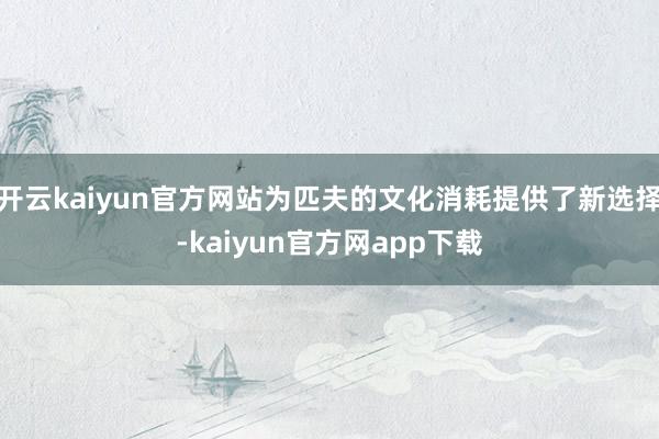 开云kaiyun官方网站为匹夫的文化消耗提供了新选择-kaiyun官方网app下载