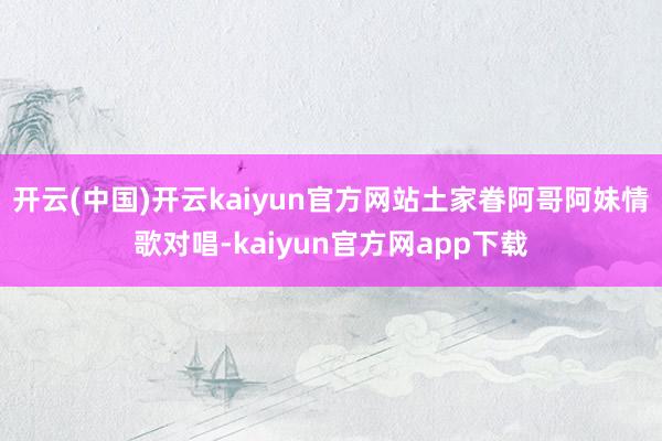 开云(中国)开云kaiyun官方网站土家眷阿哥阿妹情歌对唱-kaiyun官方网app下载