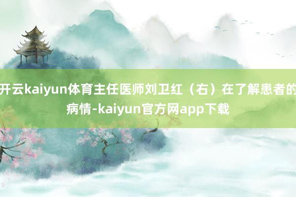 开云kaiyun体育主任医师刘卫红（右）在了解患者的病情-kaiyun官方网app下载