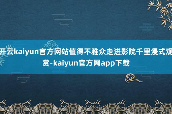 开云kaiyun官方网站值得不雅众走进影院千里浸式观赏-kaiyun官方网app下载