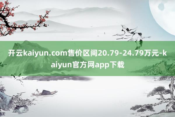 开云kaiyun.com售价区间20.79-24.79万元-kaiyun官方网app下载