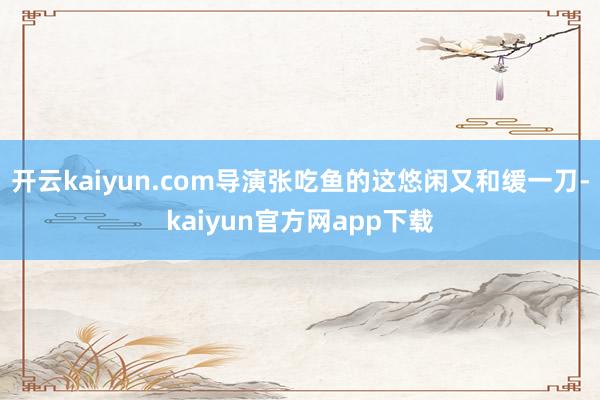 开云kaiyun.com导演张吃鱼的这悠闲又和缓一刀-kaiyun官方网app下载