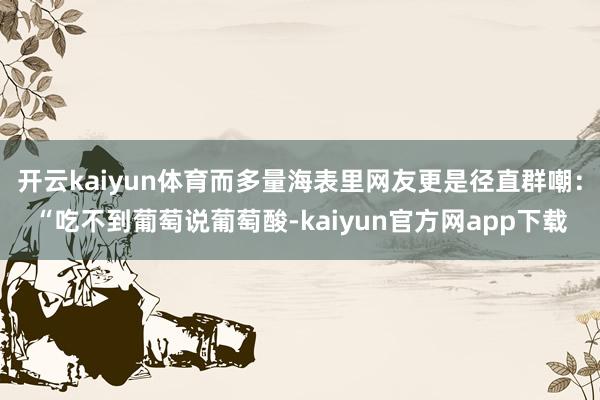 开云kaiyun体育而多量海表里网友更是径直群嘲：“吃不到葡萄说葡萄酸-kaiyun官方网app下载